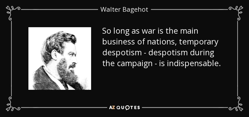 So long as war is the main business of nations, temporary despotism - despotism during the campaign - is indispensable. - Walter Bagehot