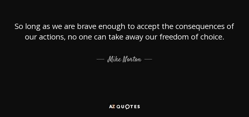 So long as we are brave enough to accept the consequences of our actions, no one can take away our freedom of choice. - Mike Norton