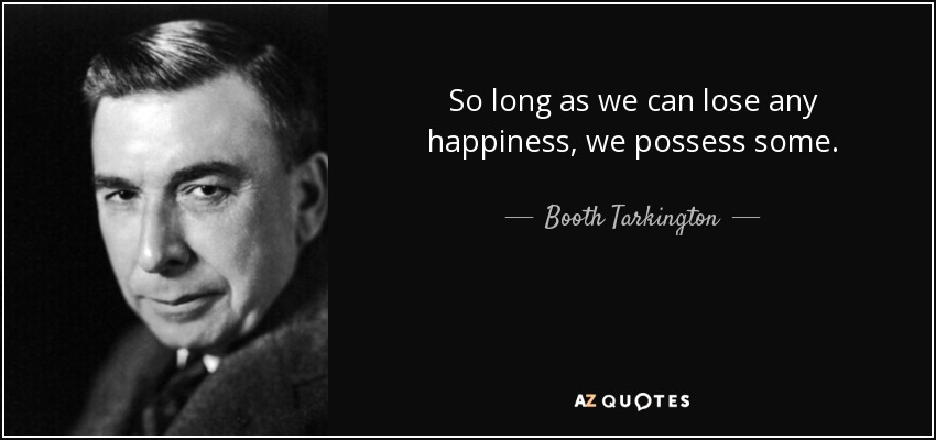 So long as we can lose any happiness, we possess some. - Booth Tarkington