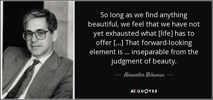 So long as we find anything beautiful, we feel that we have not yet exhausted what [life] has to offer […] That forward-looking element is … inseparable from the judgment of beauty. - Alexander Nehamas
