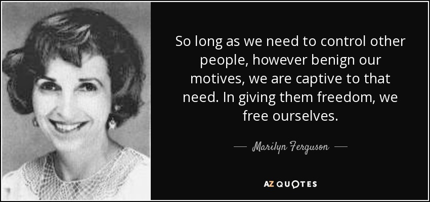 So long as we need to control other people, however benign our motives, we are captive to that need. In giving them freedom, we free ourselves. - Marilyn Ferguson