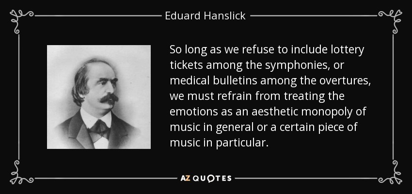 So long as we refuse to include lottery tickets among the symphonies, or medical bulletins among the overtures, we must refrain from treating the emotions as an aesthetic monopoly of music in general or a certain piece of music in particular. - Eduard Hanslick