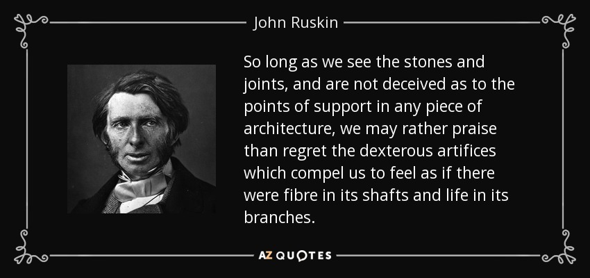 So long as we see the stones and joints, and are not deceived as to the points of support in any piece of architecture, we may rather praise than regret the dexterous artifices which compel us to feel as if there were fibre in its shafts and life in its branches. - John Ruskin