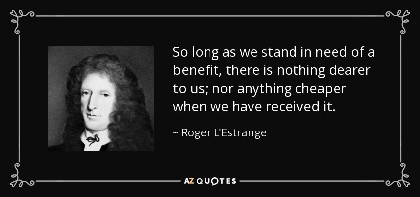 So long as we stand in need of a benefit, there is nothing dearer to us; nor anything cheaper when we have received it. - Roger L'Estrange
