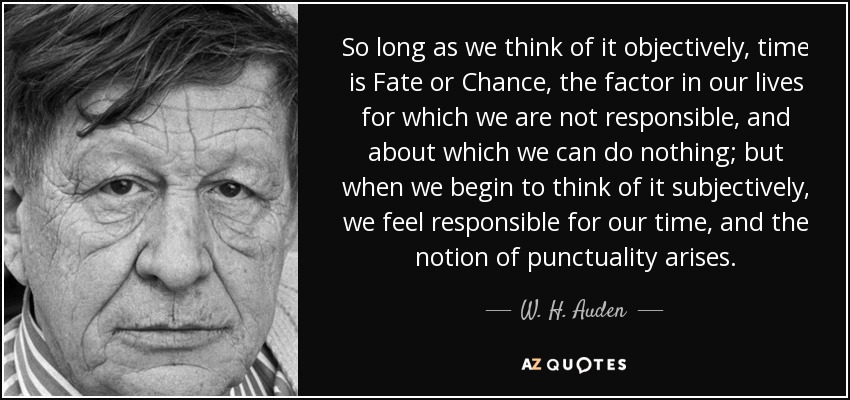 So long as we think of it objectively, time is Fate or Chance, the factor in our lives for which we are not responsible, and about which we can do nothing; but when we begin to think of it subjectively, we feel responsible for our time, and the notion of punctuality arises. - W. H. Auden