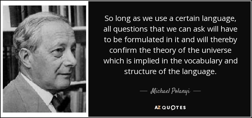 So long as we use a certain language, all questions that we can ask will have to be formulated in it and will thereby confirm the theory of the universe which is implied in the vocabulary and structure of the language. - Michael Polanyi