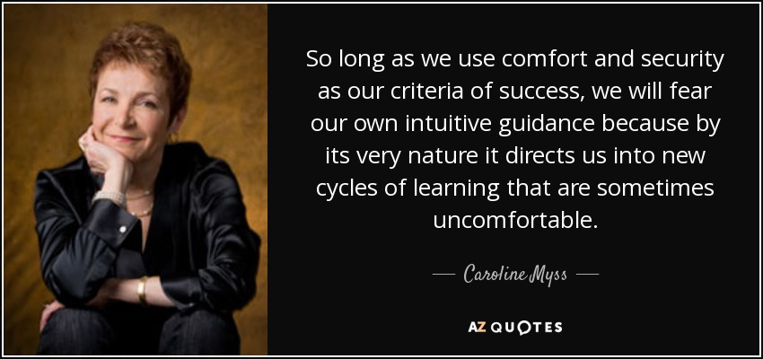 So long as we use comfort and security as our criteria of success, we will fear our own intuitive guidance because by its very nature it directs us into new cycles of learning that are sometimes uncomfortable. - Caroline Myss