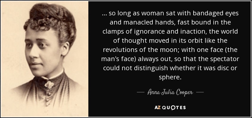 ... so long as woman sat with bandaged eyes and manacled hands, fast bound in the clamps of ignorance and inaction, the world of thought moved in its orbit like the revolutions of the moon; with one face (the man's face) always out, so that the spectator could not distinguish whether it was disc or sphere. - Anna Julia Cooper