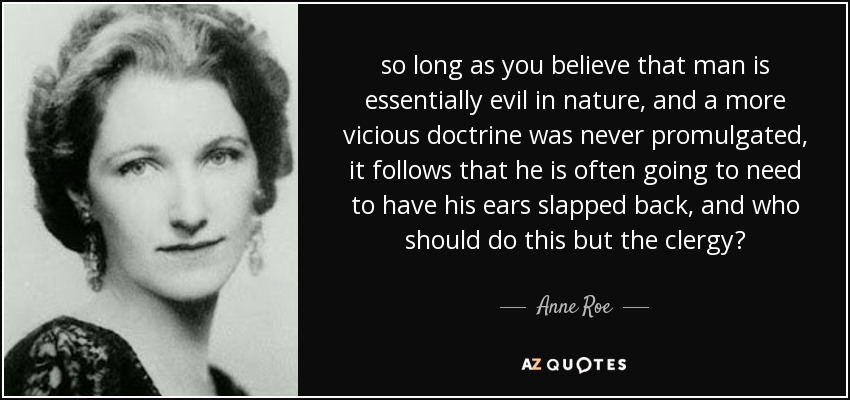 so long as you believe that man is essentially evil in nature, and a more vicious doctrine was never promulgated, it follows that he is often going to need to have his ears slapped back, and who should do this but the clergy? - Anne Roe