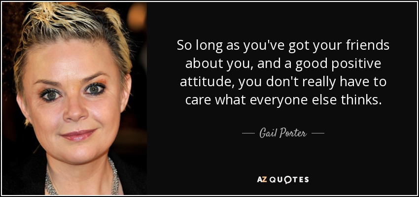So long as you've got your friends about you, and a good positive attitude, you don't really have to care what everyone else thinks. - Gail Porter