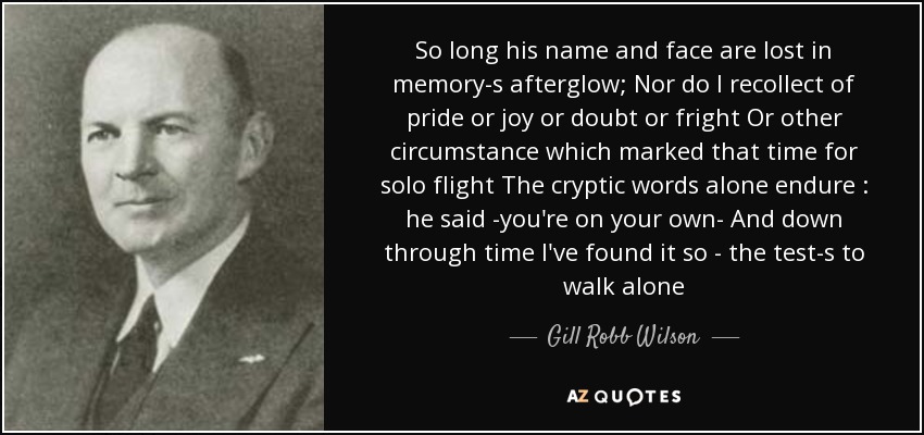 So long his name and face are lost in memory-s afterglow; Nor do I recollect of pride or joy or doubt or fright Or other circumstance which marked that time for solo flight The cryptic words alone endure : he said -you're on your own- And down through time I've found it so - the test-s to walk alone - Gill Robb Wilson