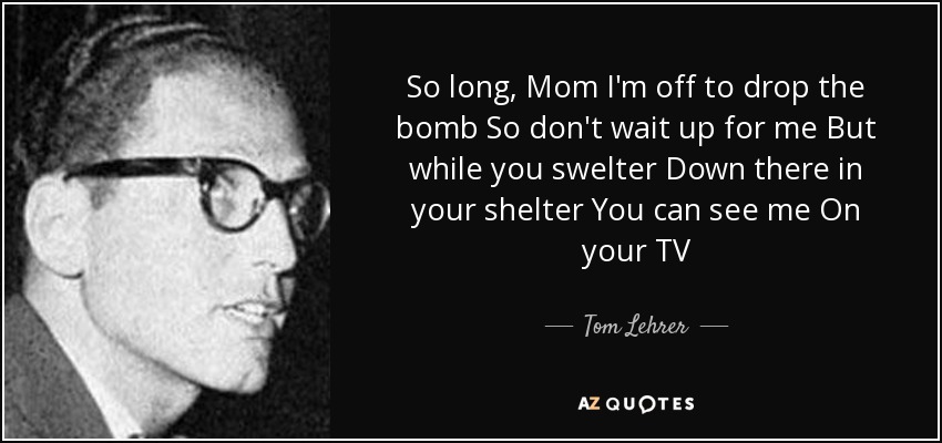 So long, Mom I'm off to drop the bomb So don't wait up for me But while you swelter Down there in your shelter You can see me On your TV - Tom Lehrer