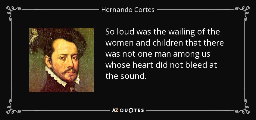 So loud was the wailing of the women and children that there was not one man among us whose heart did not bleed at the sound. - Hernando Cortes