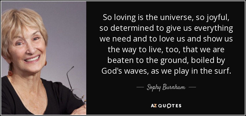 So loving is the universe, so joyful, so determined to give us everything we need and to love us and show us the way to live, too, that we are beaten to the ground, boiled by God's waves, as we play in the surf. - Sophy Burnham