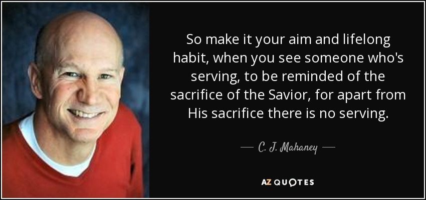 So make it your aim and lifelong habit, when you see someone who's serving, to be reminded of the sacrifice of the Savior, for apart from His sacrifice there is no serving. - C. J. Mahaney