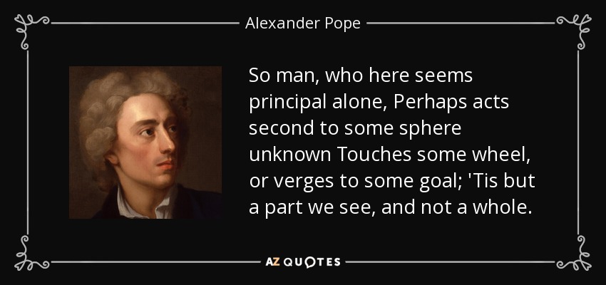 So man, who here seems principal alone, Perhaps acts second to some sphere unknown Touches some wheel, or verges to some goal; 'Tis but a part we see, and not a whole. - Alexander Pope