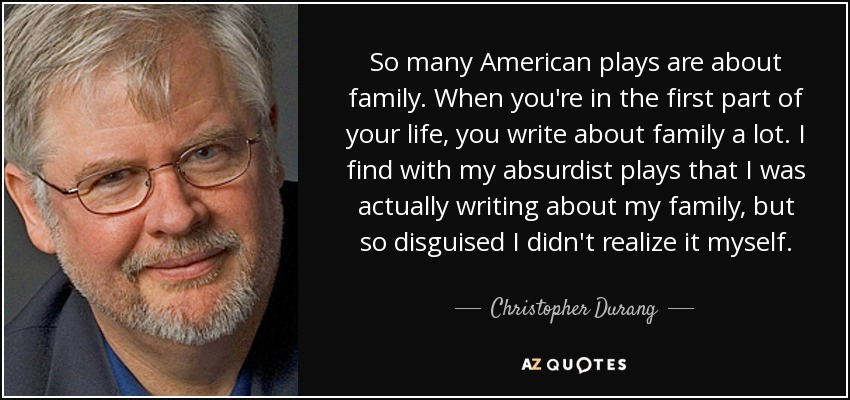 So many American plays are about family. When you're in the first part of your life, you write about family a lot. I find with my absurdist plays that I was actually writing about my family, but so disguised I didn't realize it myself. - Christopher Durang