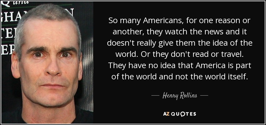 So many Americans, for one reason or another, they watch the news and it doesn't really give them the idea of the world. Or they don't read or travel. They have no idea that America is part of the world and not the world itself. - Henry Rollins