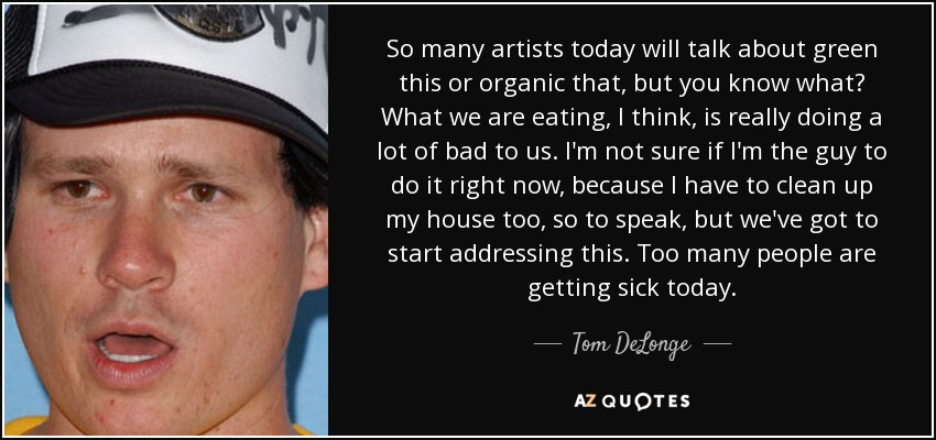 So many artists today will talk about green this or organic that, but you know what? What we are eating, I think, is really doing a lot of bad to us. I'm not sure if I'm the guy to do it right now, because I have to clean up my house too, so to speak, but we've got to start addressing this. Too many people are getting sick today. - Tom DeLonge