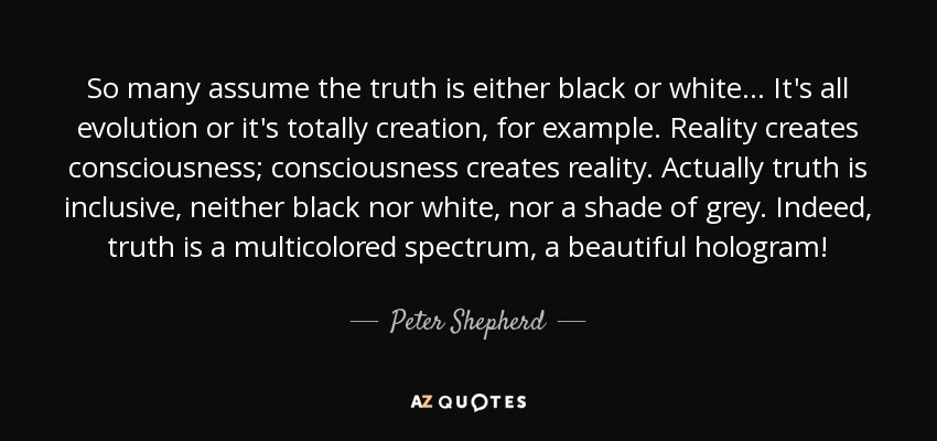 So many assume the truth is either black or white... It's all evolution or it's totally creation, for example. Reality creates consciousness; consciousness creates reality. Actually truth is inclusive, neither black nor white, nor a shade of grey. Indeed, truth is a multicolored spectrum, a beautiful hologram! - Peter Shepherd