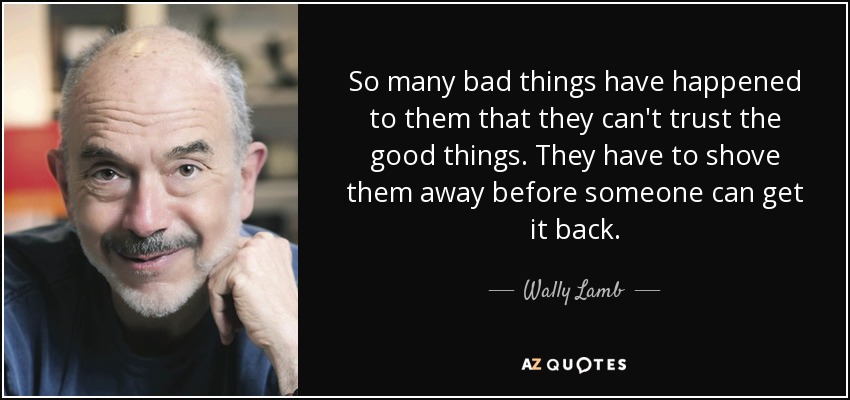 So many bad things have happened to them that they can't trust the good things. They have to shove them away before someone can get it back. - Wally Lamb