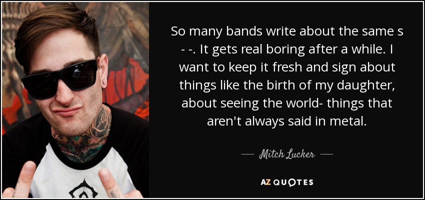 So many bands write about the same s - -. It gets real boring after a while. I want to keep it fresh and sign about things like the birth of my daughter, about seeing the world- things that aren't always said in metal. - Mitch Lucker