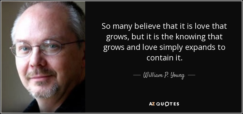 So many believe that it is love that grows, but it is the knowing that grows and love simply expands to contain it. - William P. Young