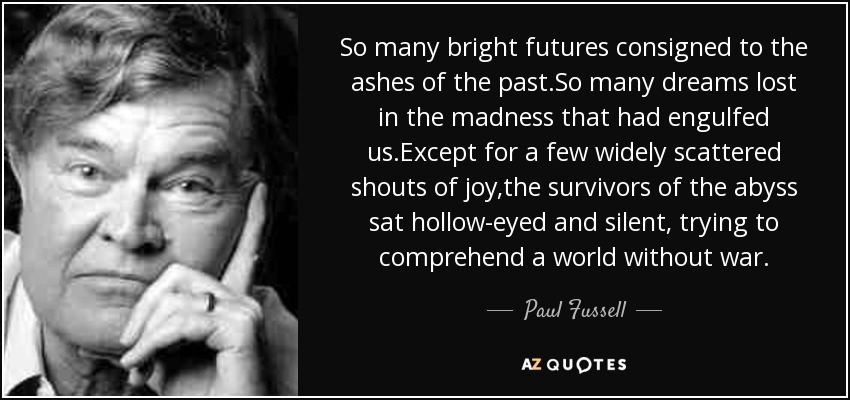 So many bright futures consigned to the ashes of the past.So many dreams lost in the madness that had engulfed us.Except for a few widely scattered shouts of joy,the survivors of the abyss sat hollow-eyed and silent, trying to comprehend a world without war. - Paul Fussell