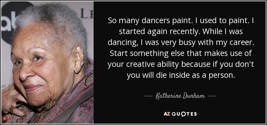 So many dancers paint. I used to paint. I started again recently. While I was dancing, I was very busy with my career. Start something else that makes use of your creative ability because if you don't you will die inside as a person. - Katherine Dunham