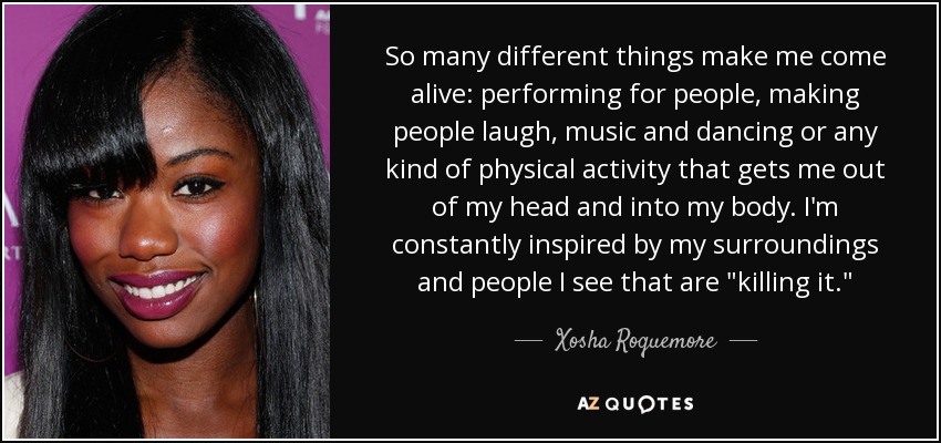 So many different things make me come alive: performing for people, making people laugh, music and dancing or any kind of physical activity that gets me out of my head and into my body. I'm constantly inspired by my surroundings and people I see that are 