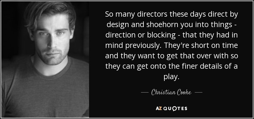 So many directors these days direct by design and shoehorn you into things - direction or blocking - that they had in mind previously. They're short on time and they want to get that over with so they can get onto the finer details of a play. - Christian Cooke