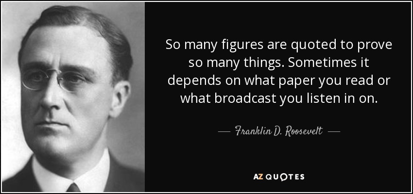 So many figures are quoted to prove so many things. Sometimes it depends on what paper you read or what broadcast you listen in on. - Franklin D. Roosevelt