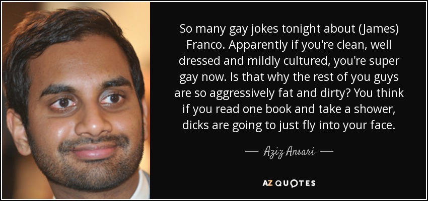 So many gay jokes tonight about (James) Franco. Apparently if you're clean, well dressed and mildly cultured, you're super gay now. Is that why the rest of you guys are so aggressively fat and dirty? You think if you read one book and take a shower, dicks are going to just fly into your face. - Aziz Ansari