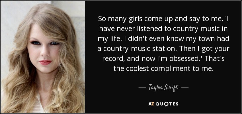 So many girls come up and say to me, 'I have never listened to country music in my life. I didn't even know my town had a country-music station. Then I got your record, and now I'm obsessed.' That's the coolest compliment to me. - Taylor Swift