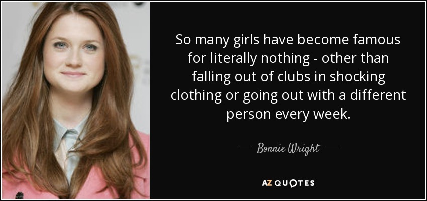 So many girls have become famous for literally nothing - other than falling out of clubs in shocking clothing or going out with a different person every week. - Bonnie Wright