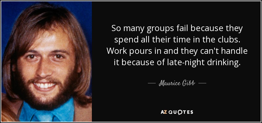 So many groups fail because they spend all their time in the clubs. Work pours in and they can't handle it because of late-night drinking. - Maurice Gibb