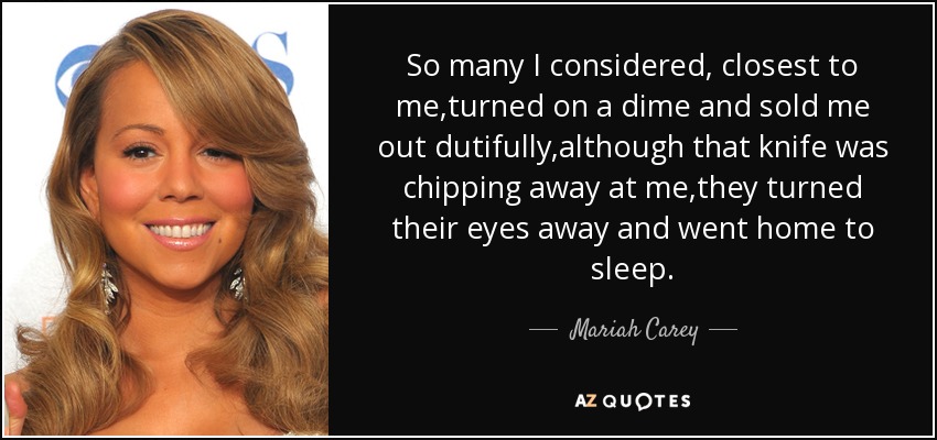 So many I considered, closest to me,turned on a dime and sold me out dutifully,although that knife was chipping away at me,they turned their eyes away and went home to sleep. - Mariah Carey