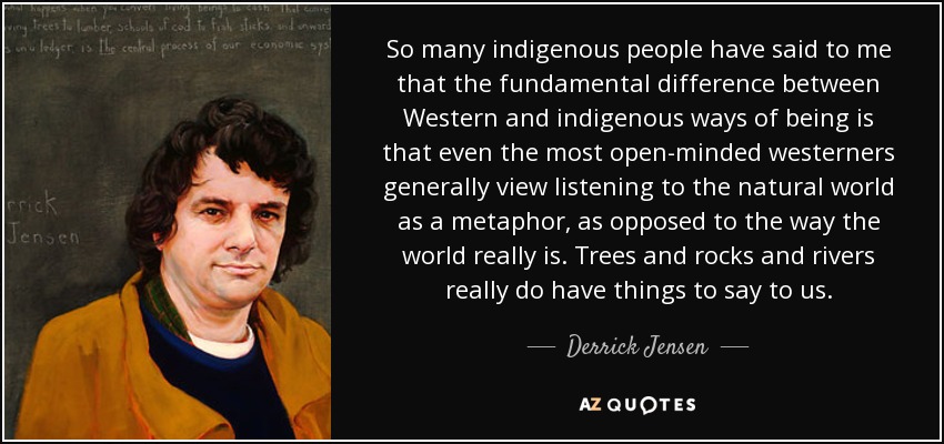 So many indigenous people have said to me that the fundamental difference between Western and indigenous ways of being is that even the most open-minded westerners generally view listening to the natural world as a metaphor, as opposed to the way the world really is. Trees and rocks and rivers really do have things to say to us. - Derrick Jensen