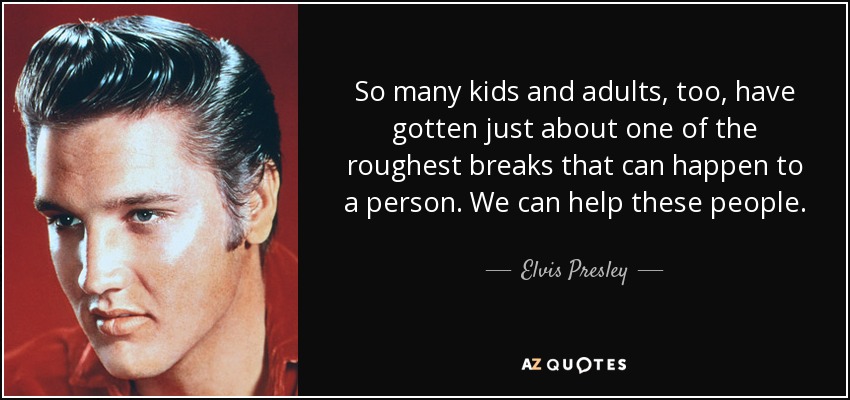 So many kids and adults, too, have gotten just about one of the roughest breaks that can happen to a person. We can help these people. - Elvis Presley