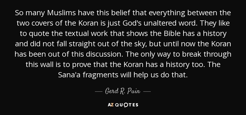 So many Muslims have this belief that everything between the two covers of the Koran is just God's unaltered word. They like to quote the textual work that shows the Bible has a history and did not fall straight out of the sky, but until now the Koran has been out of this discussion. The only way to break through this wall is to prove that the Koran has a history too. The Sana'a fragments will help us do that. - Gerd R. Puin