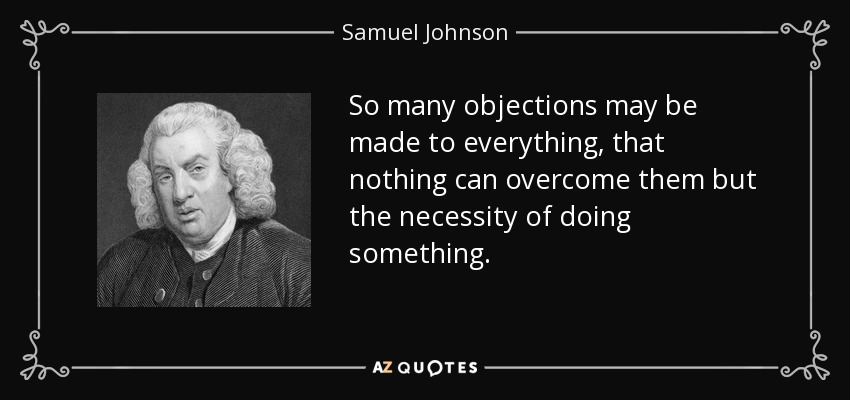 So many objections may be made to everything, that nothing can overcome them but the necessity of doing something. - Samuel Johnson