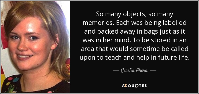 So many objects, so many memories. Each was being labelled and packed away in bags just as it was in her mind. To be stored in an area that would sometime be called upon to teach and help in future life. - Cecelia Ahern