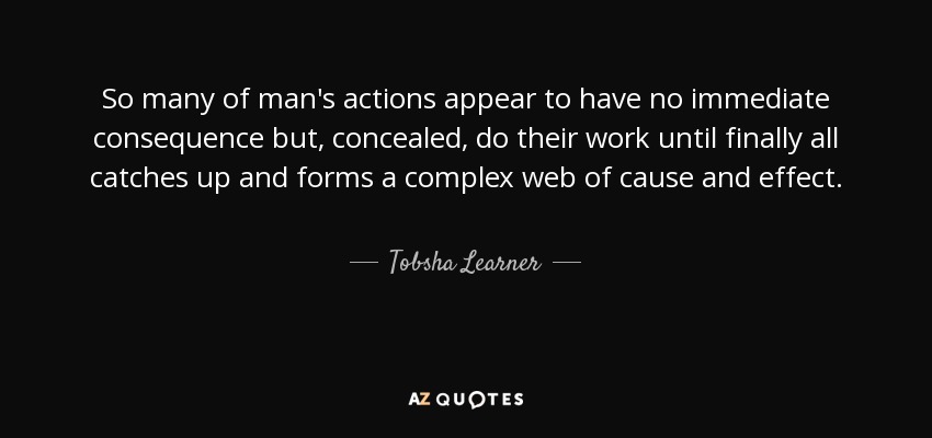 So many of man's actions appear to have no immediate consequence but, concealed, do their work until finally all catches up and forms a complex web of cause and effect. - Tobsha Learner