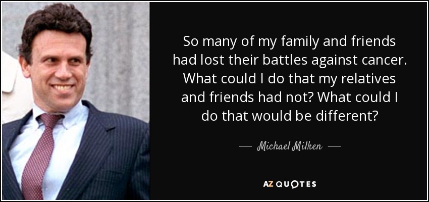 So many of my family and friends had lost their battles against cancer. What could I do that my relatives and friends had not? What could I do that would be different? - Michael Milken