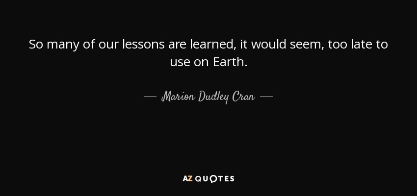 So many of our lessons are learned, it would seem, too late to use on Earth. - Marion Dudley Cran