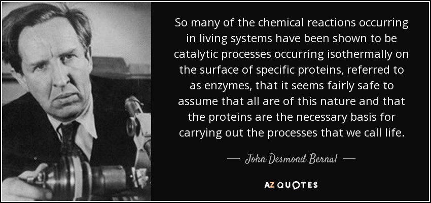 So many of the chemical reactions occurring in living systems have been shown to be catalytic processes occurring isothermally on the surface of specific proteins, referred to as enzymes, that it seems fairly safe to assume that all are of this nature and that the proteins are the necessary basis for carrying out the processes that we call life. - John Desmond Bernal