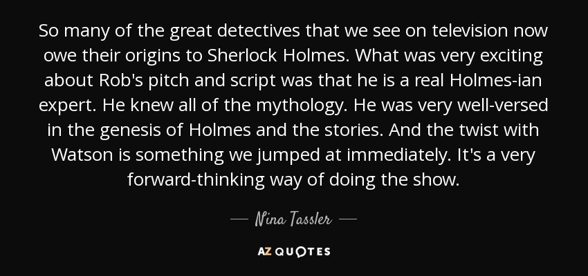 So many of the great detectives that we see on television now owe their origins to Sherlock Holmes. What was very exciting about Rob's pitch and script was that he is a real Holmes-ian expert. He knew all of the mythology. He was very well-versed in the genesis of Holmes and the stories. And the twist with Watson is something we jumped at immediately. It's a very forward-thinking way of doing the show. - Nina Tassler