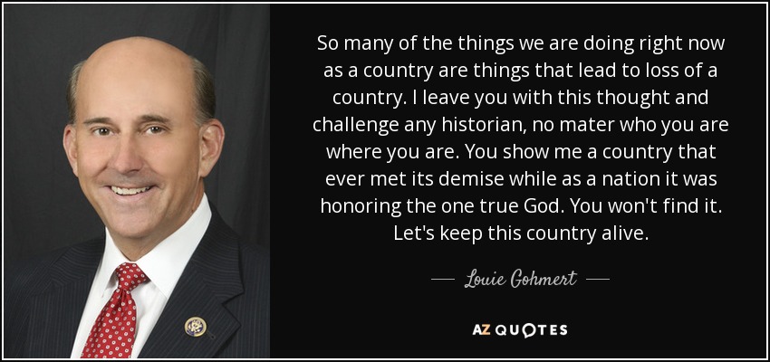 So many of the things we are doing right now as a country are things that lead to loss of a country. I leave you with this thought and challenge any historian, no mater who you are where you are. You show me a country that ever met its demise while as a nation it was honoring the one true God. You won't find it. Let's keep this country alive. - Louie Gohmert