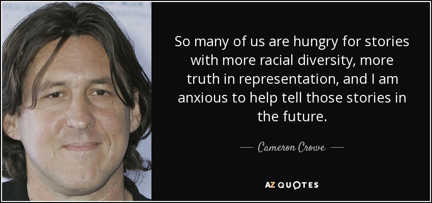 So many of us are hungry for stories with more racial diversity, more truth in representation, and I am anxious to help tell those stories in the future. - Cameron Crowe