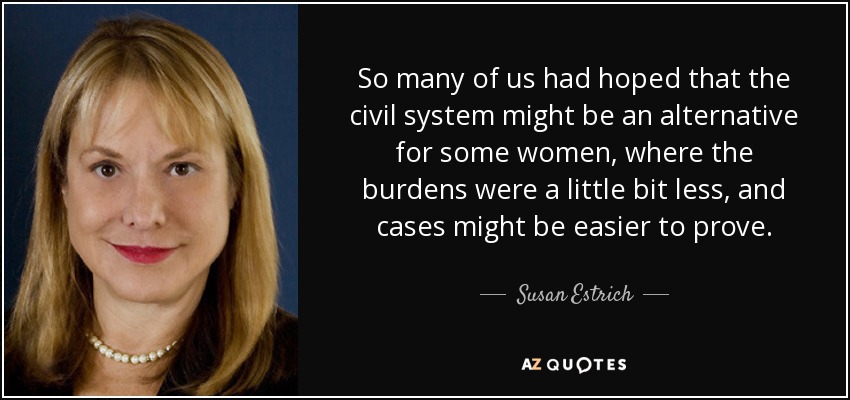 So many of us had hoped that the civil system might be an alternative for some women, where the burdens were a little bit less, and cases might be easier to prove. - Susan Estrich